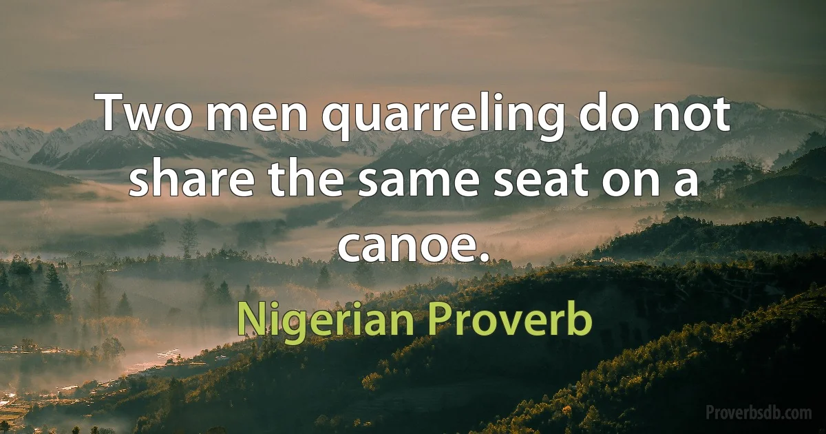 Two men quarreling do not share the same seat on a canoe. (Nigerian Proverb)