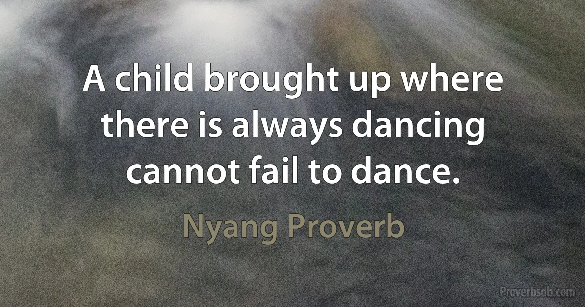 A child brought up where there is always dancing cannot fail to dance. (Nyang Proverb)