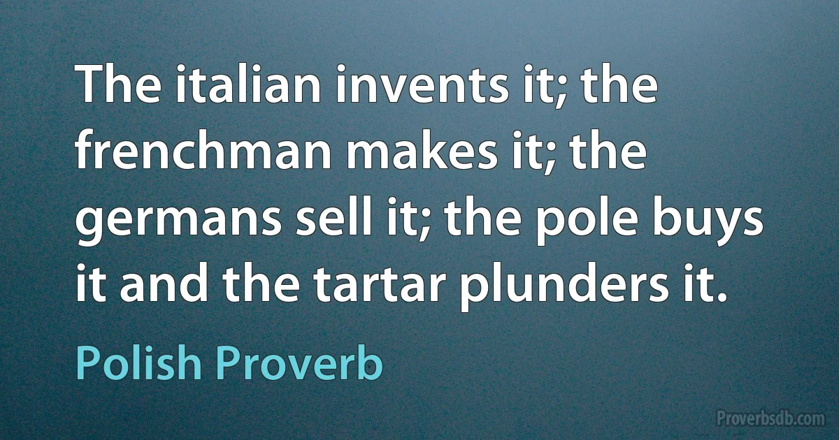 The italian invents it; the frenchman makes it; the germans sell it; the pole buys it and the tartar plunders it. (Polish Proverb)