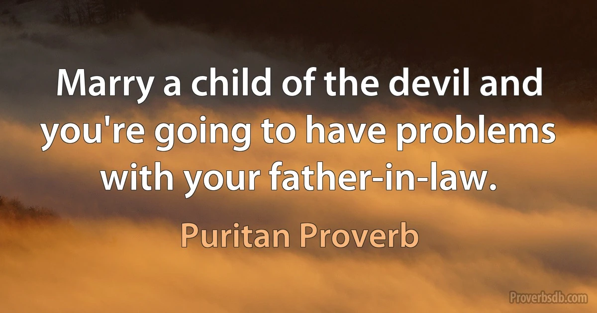 Marry a child of the devil and you're going to have problems with your father-in-law. (Puritan Proverb)