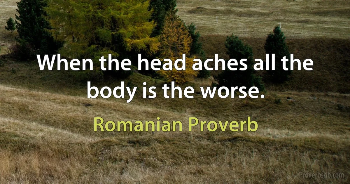 When the head aches all the body is the worse. (Romanian Proverb)