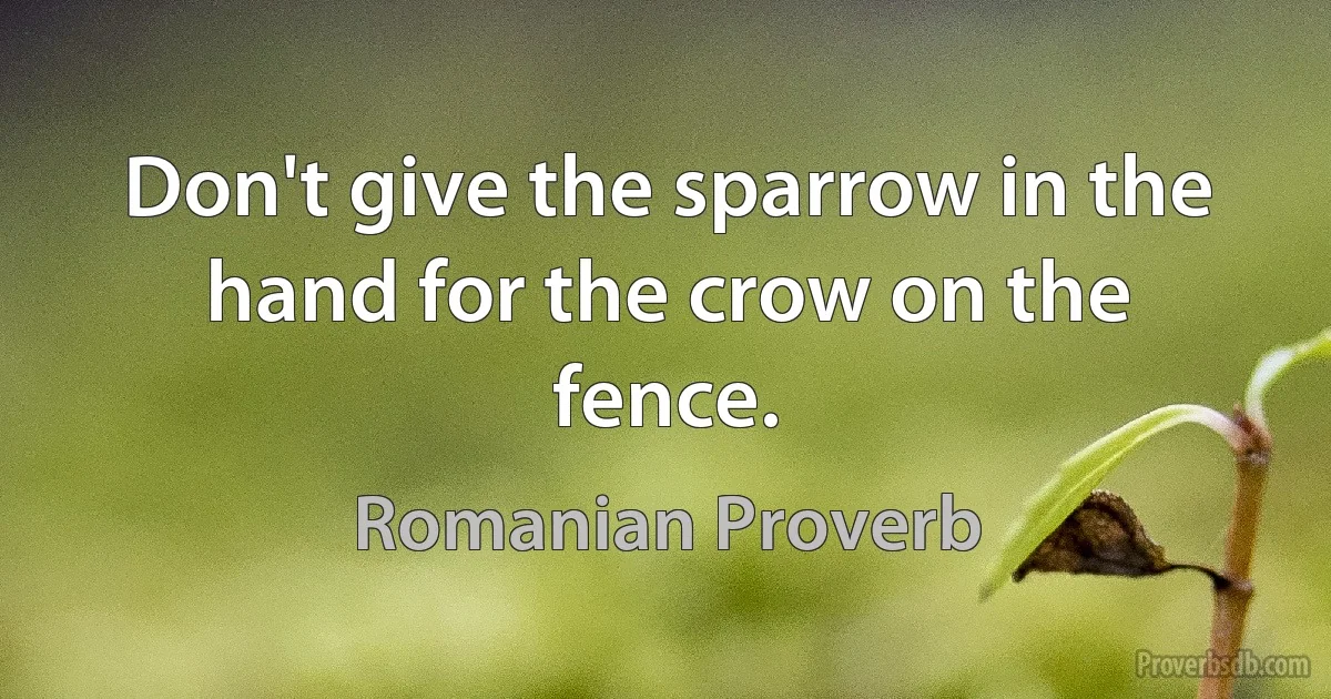 Don't give the sparrow in the hand for the crow on the fence. (Romanian Proverb)