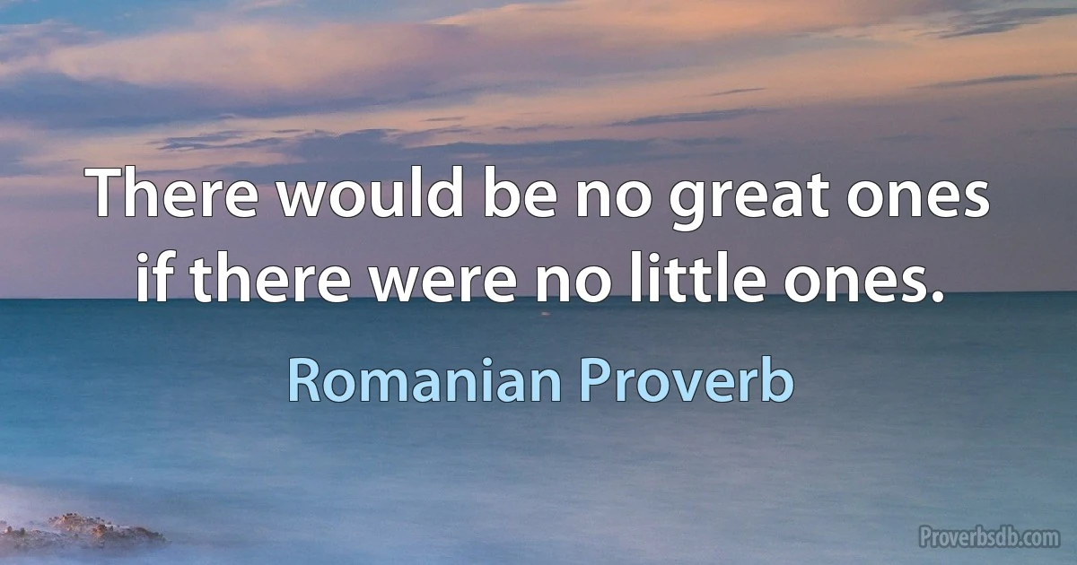 There would be no great ones if there were no little ones. (Romanian Proverb)