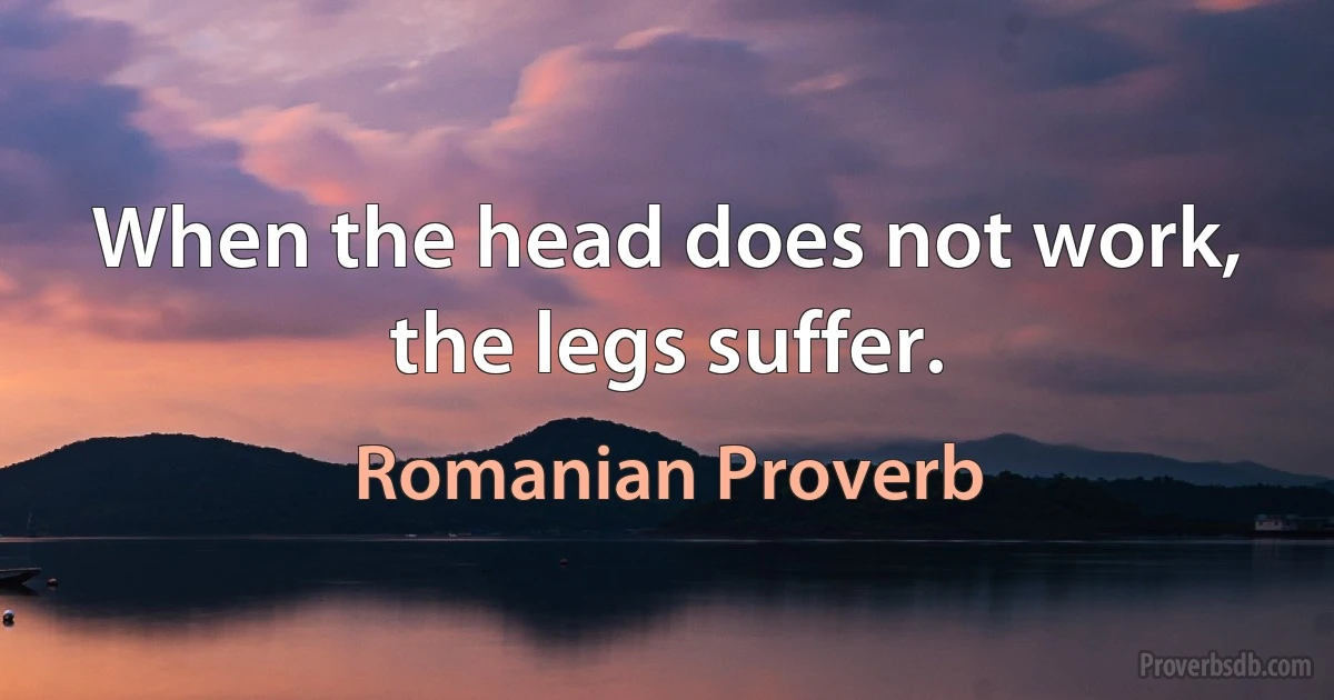 When the head does not work, the legs suffer. (Romanian Proverb)