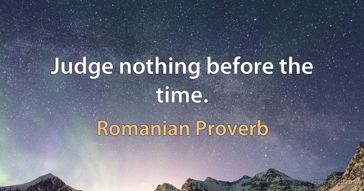 Judge nothing before the time. (Romanian Proverb)