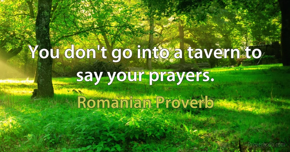 You don't go into a tavern to say your prayers. (Romanian Proverb)