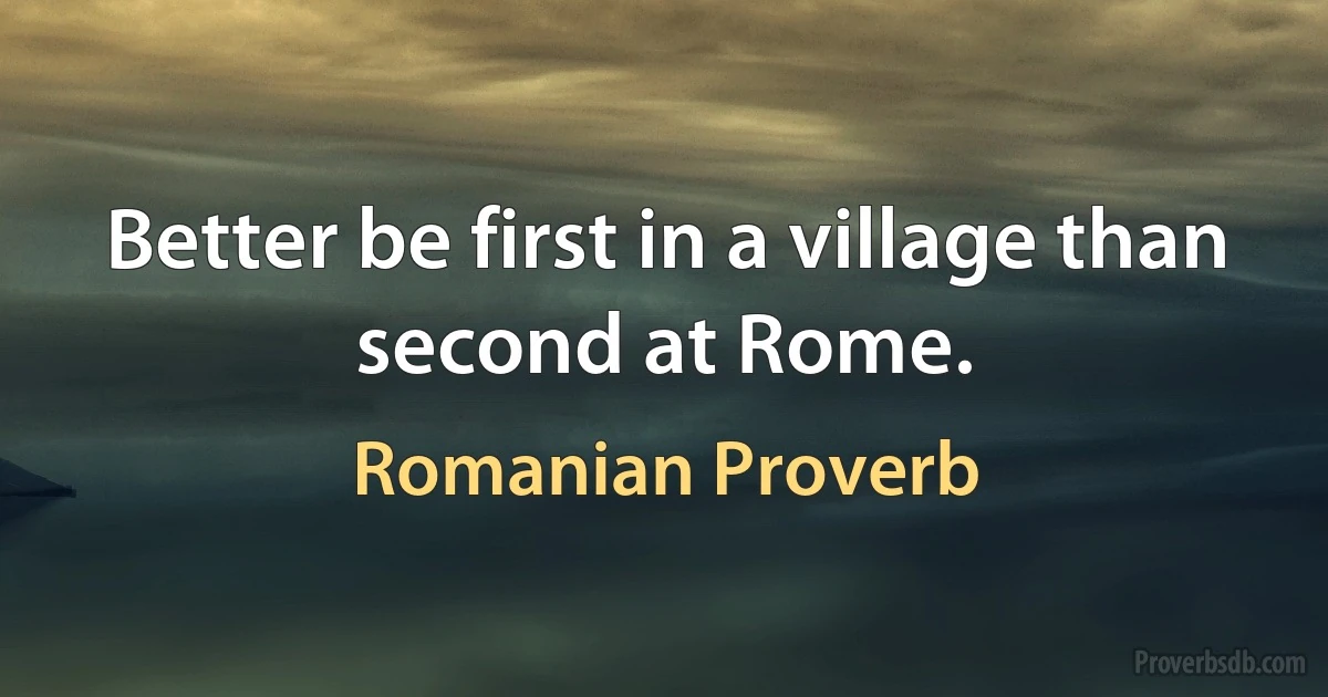 Better be first in a village than second at Rome. (Romanian Proverb)