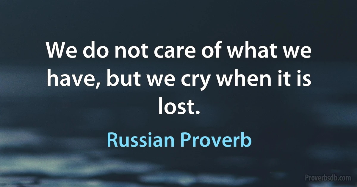 We do not care of what we have, but we cry when it is lost. (Russian Proverb)