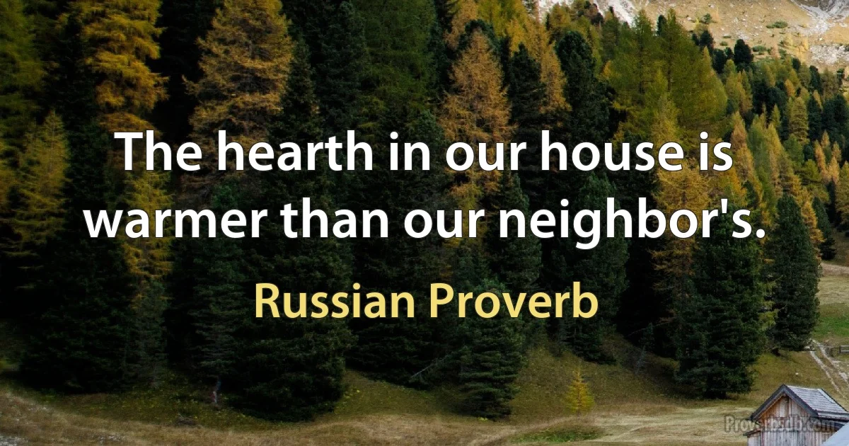 The hearth in our house is warmer than our neighbor's. (Russian Proverb)