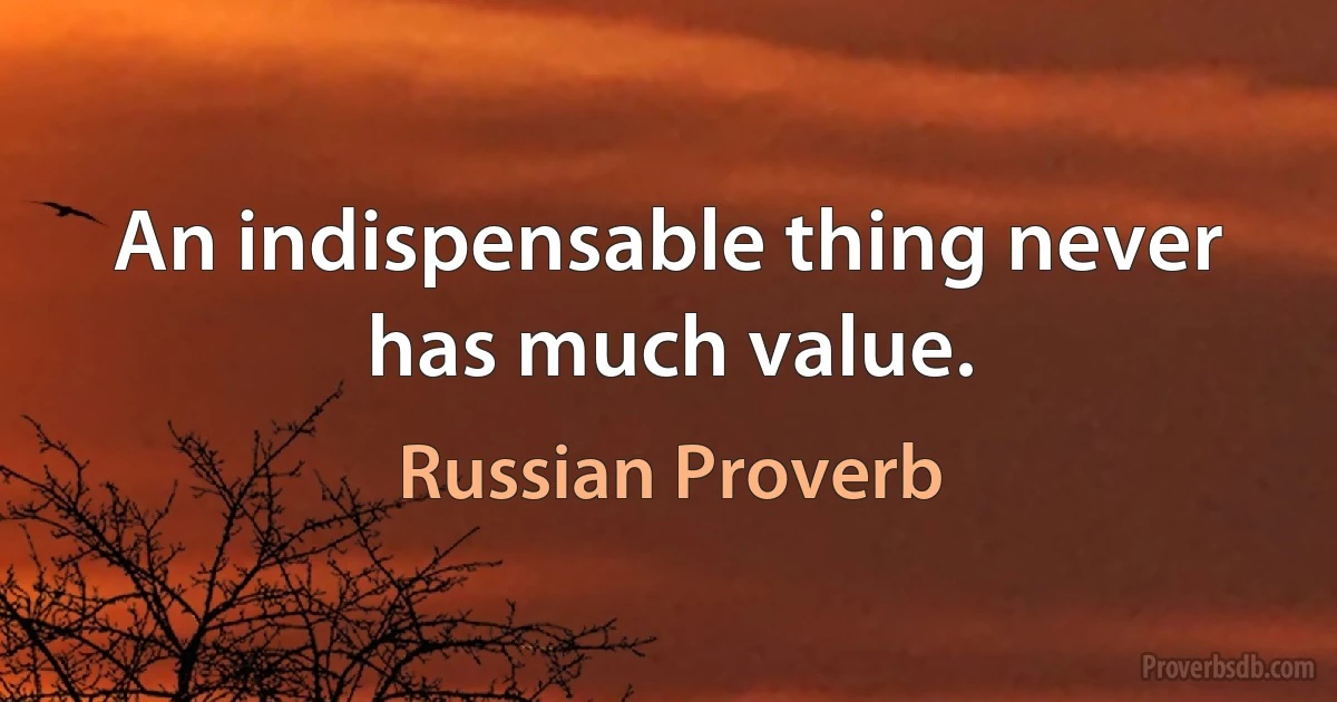 An indispensable thing never has much value. (Russian Proverb)