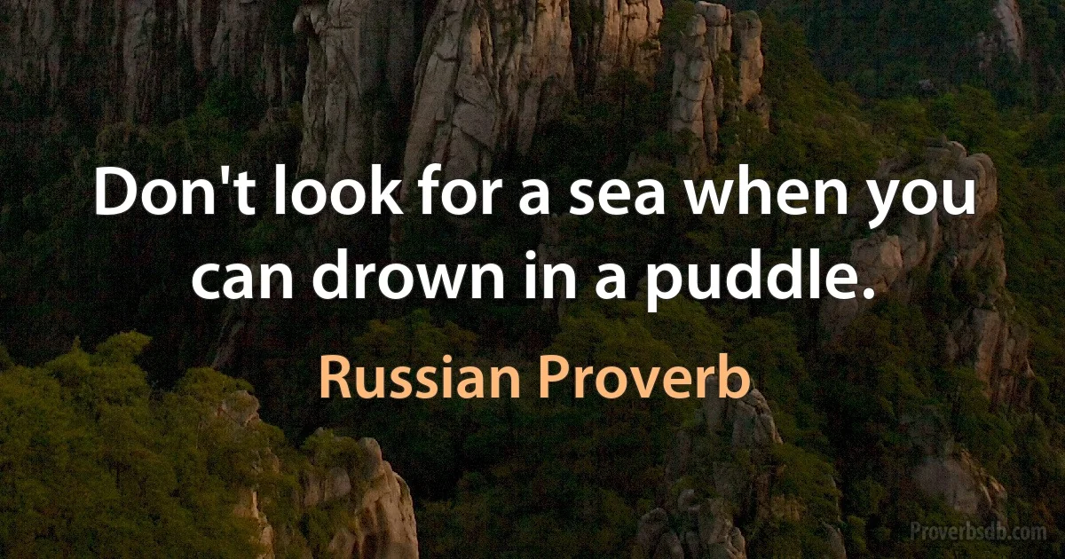 Don't look for a sea when you can drown in a puddle. (Russian Proverb)