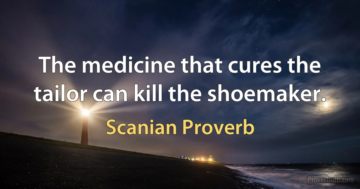 The medicine that cures the tailor can kill the shoemaker. (Scanian Proverb)