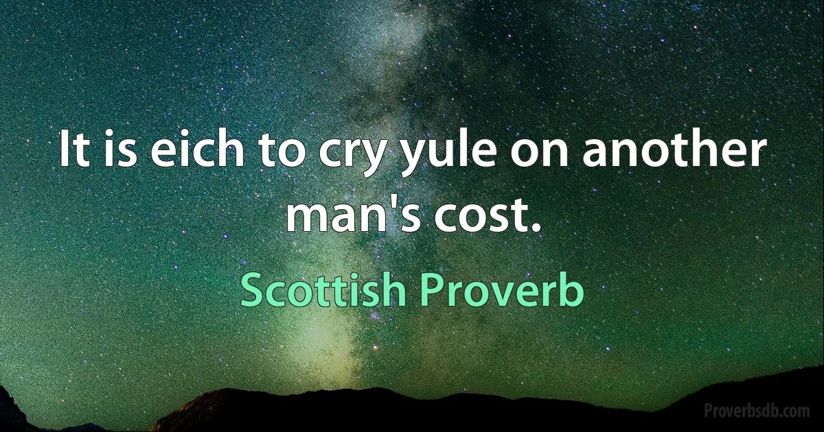 It is eich to cry yule on another man's cost. (Scottish Proverb)