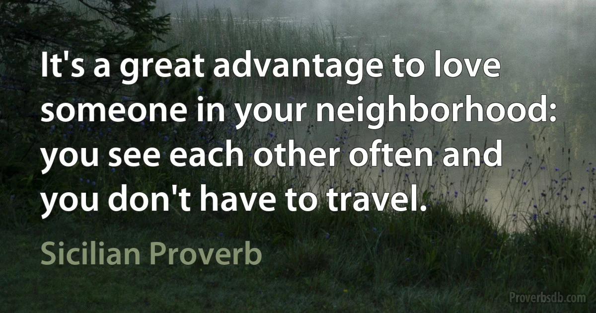 It's a great advantage to love someone in your neighborhood: you see each other often and you don't have to travel. (Sicilian Proverb)