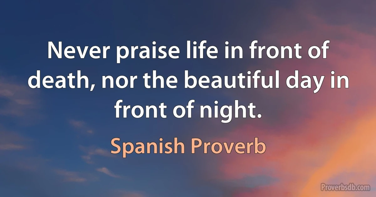 Never praise life in front of death, nor the beautiful day in front of night. (Spanish Proverb)