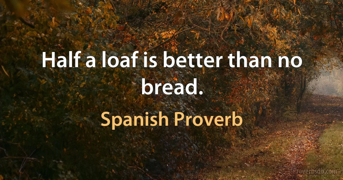 Half a loaf is better than no bread. (Spanish Proverb)