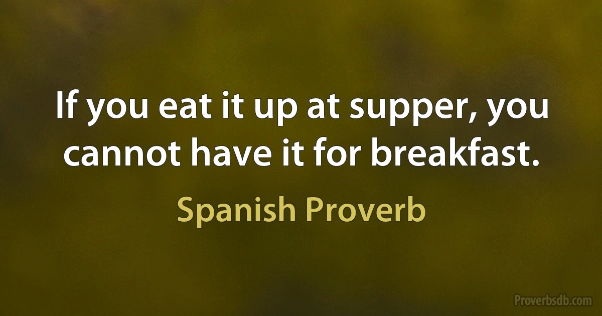 If you eat it up at supper, you cannot have it for breakfast. (Spanish Proverb)