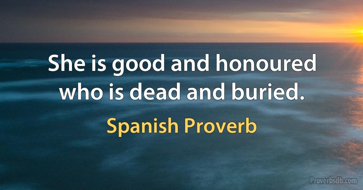 She is good and honoured who is dead and buried. (Spanish Proverb)