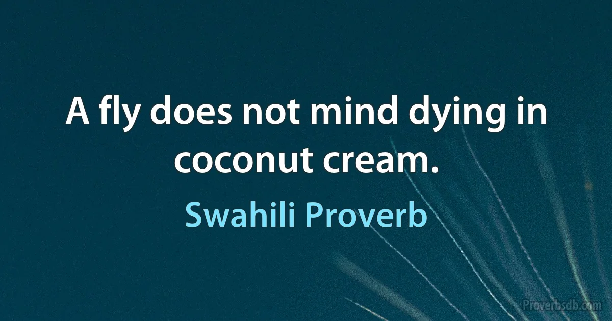 A fly does not mind dying in coconut cream. (Swahili Proverb)