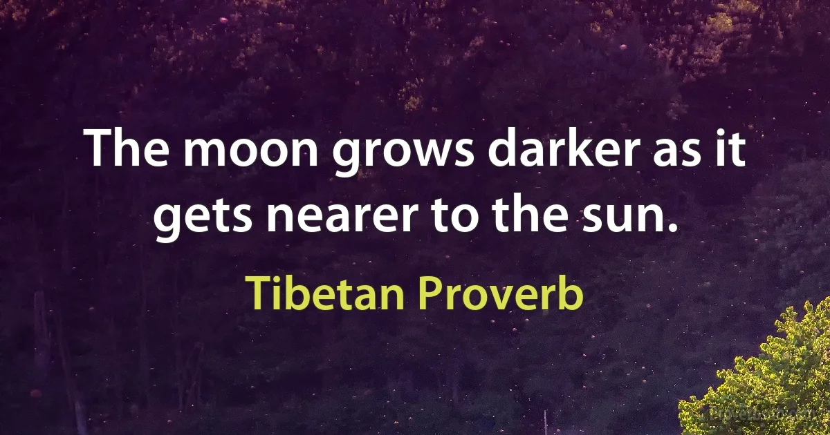 The moon grows darker as it gets nearer to the sun. (Tibetan Proverb)