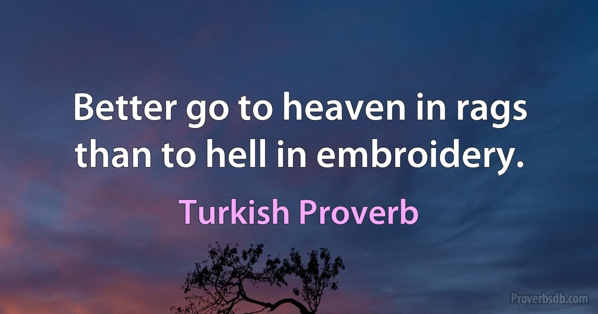 Better go to heaven in rags than to hell in embroidery. (Turkish Proverb)