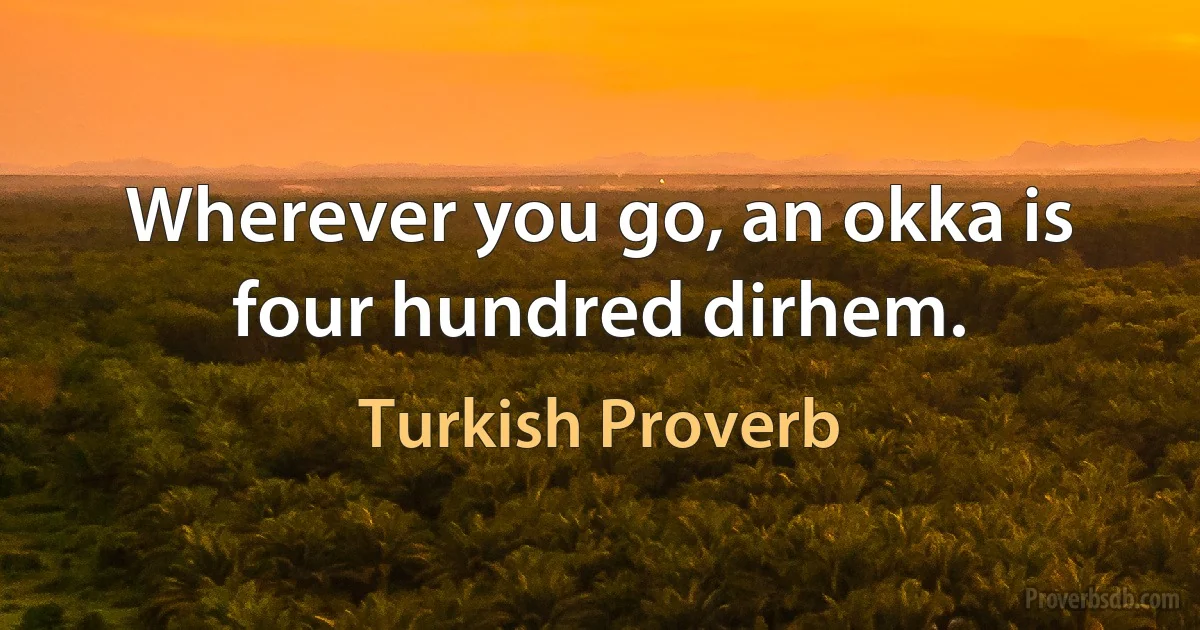 Wherever you go, an okka is four hundred dirhem. (Turkish Proverb)