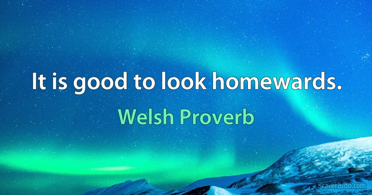 It is good to look homewards. (Welsh Proverb)