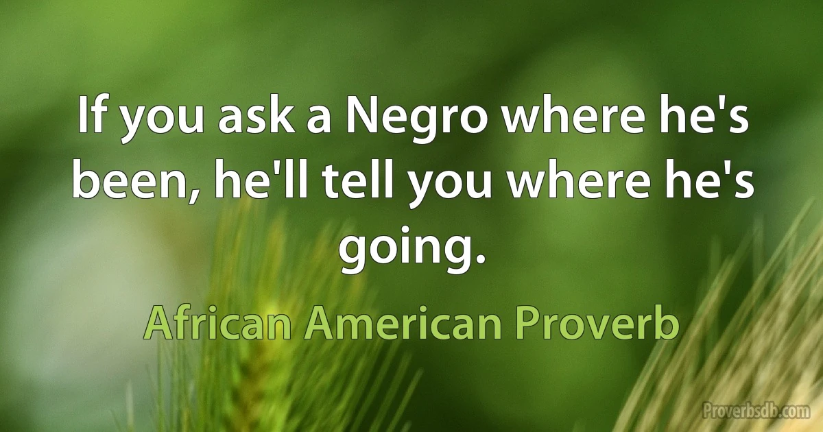 If you ask a Negro where he's been, he'll tell you where he's going. (African American Proverb)