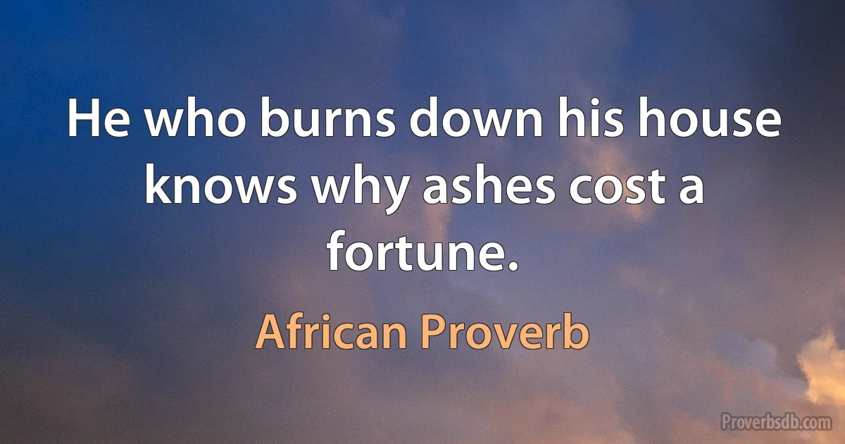 He who burns down his house knows why ashes cost a fortune. (African Proverb)