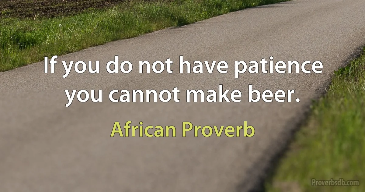 If you do not have patience you cannot make beer. (African Proverb)