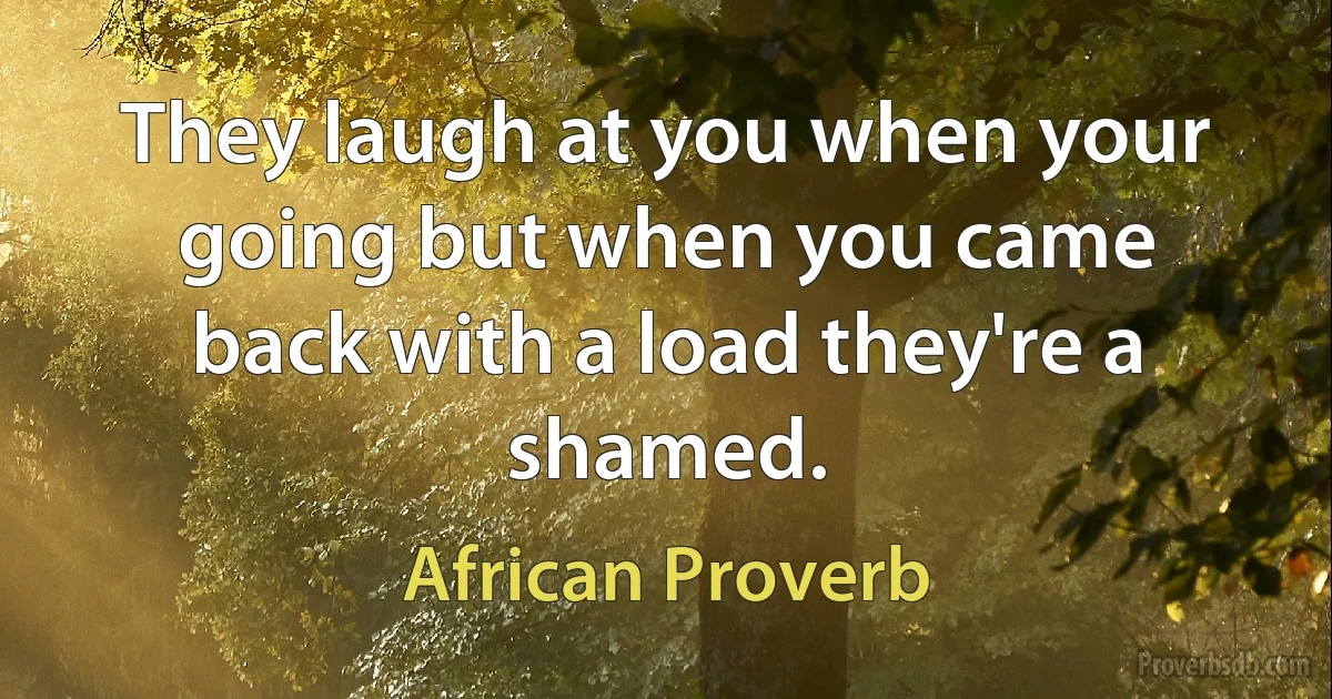 They laugh at you when your going but when you came back with a load they're a shamed. (African Proverb)