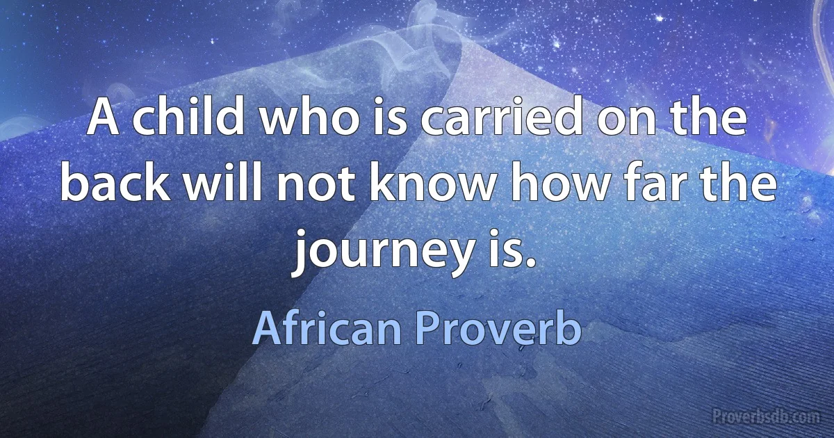 A child who is carried on the back will not know how far the journey is. (African Proverb)