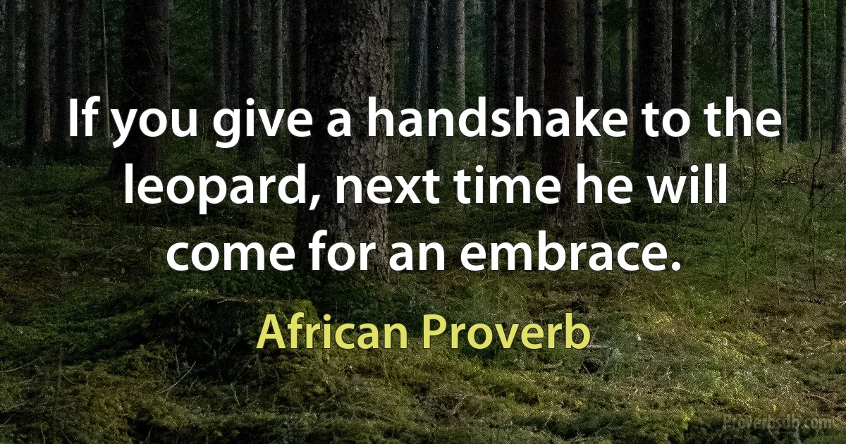 If you give a handshake to the leopard, next time he will come for an embrace. (African Proverb)