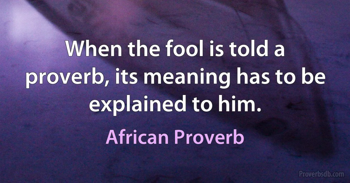 When the fool is told a proverb, its meaning has to be explained to him. (African Proverb)