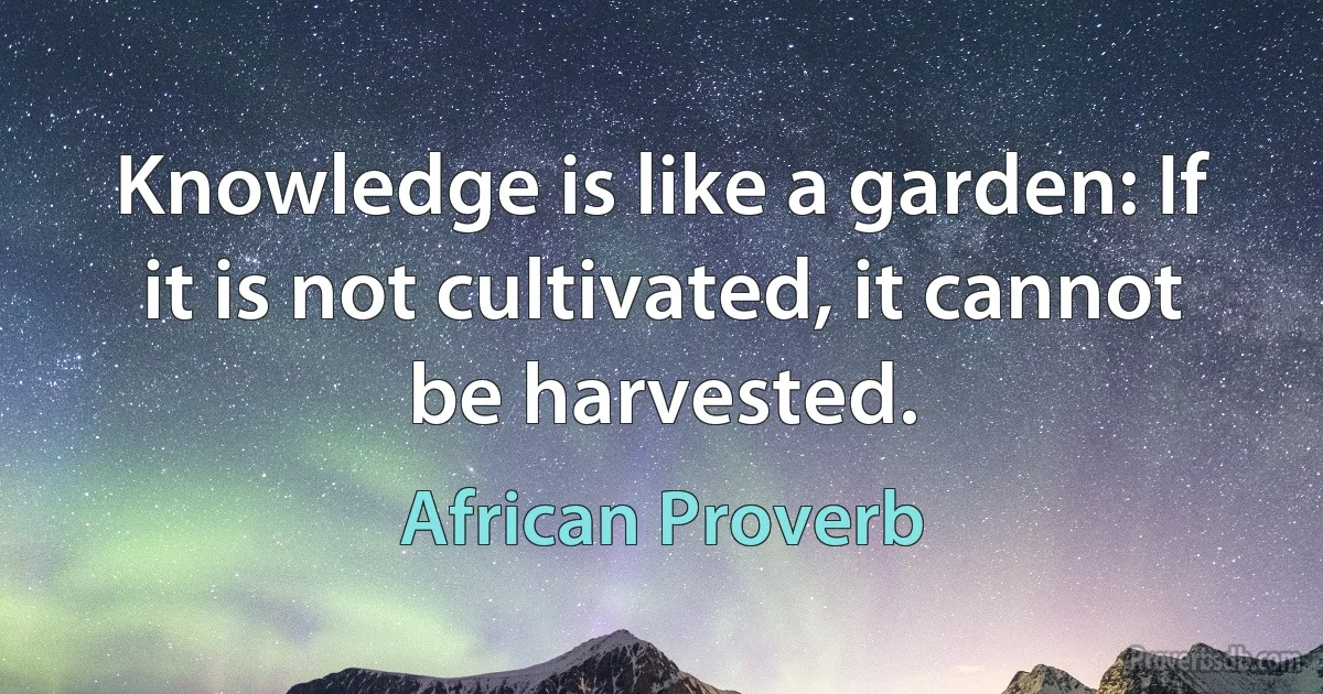 Knowledge is like a garden: If it is not cultivated, it cannot be harvested. (African Proverb)