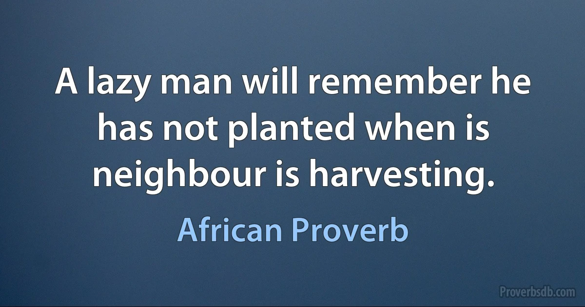 A lazy man will remember he has not planted when is neighbour is harvesting. (African Proverb)