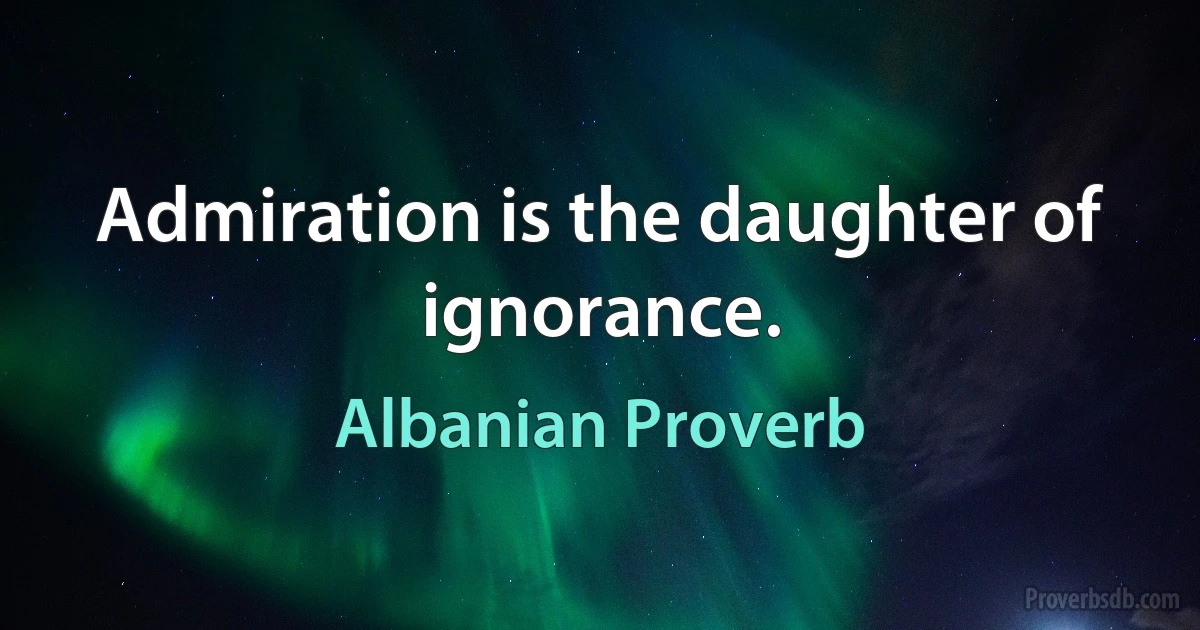 Admiration is the daughter of ignorance. (Albanian Proverb)