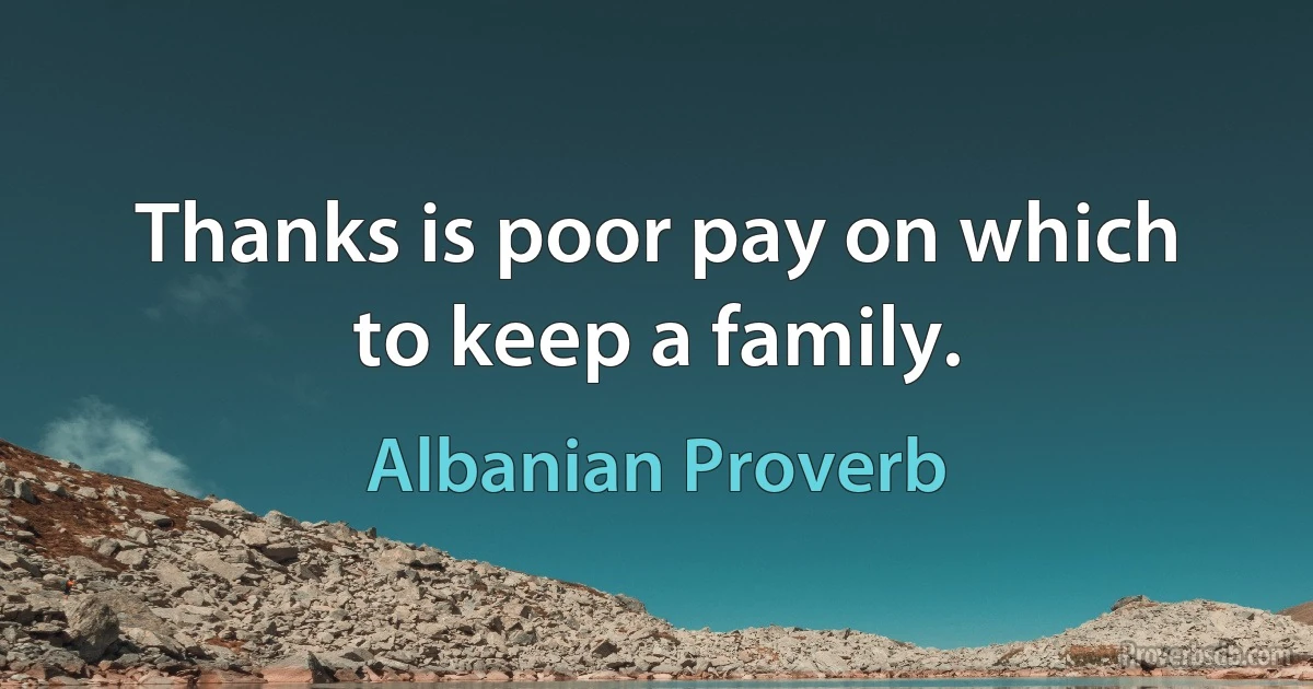 Thanks is poor pay on which to keep a family. (Albanian Proverb)