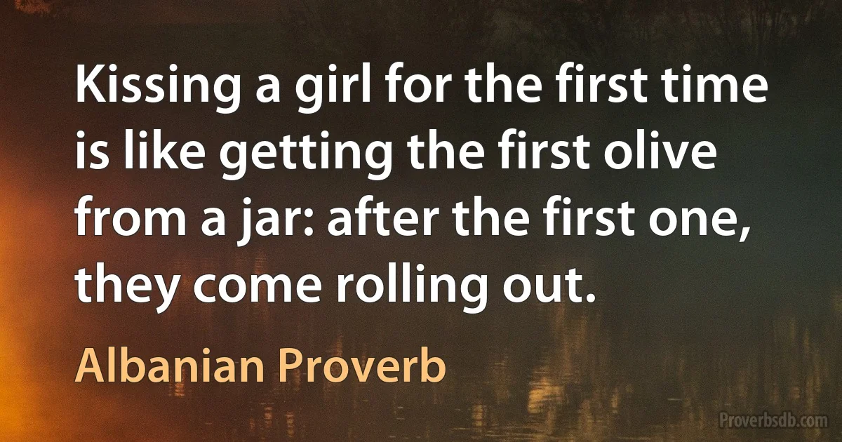 Kissing a girl for the first time is like getting the first olive from a jar: after the first one, they come rolling out. (Albanian Proverb)