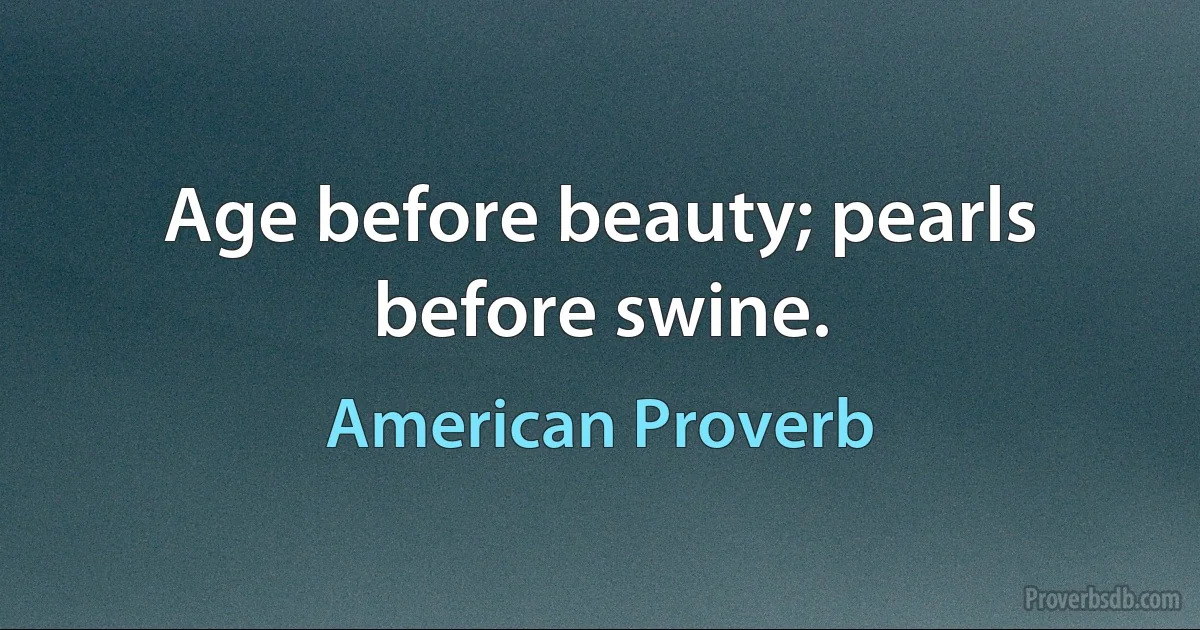 Age before beauty; pearls before swine. (American Proverb)