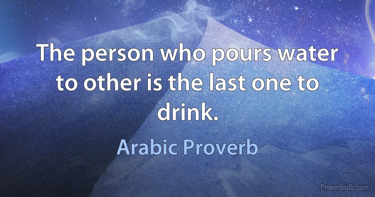 The person who pours water to other is the last one to drink. (Arabic Proverb)