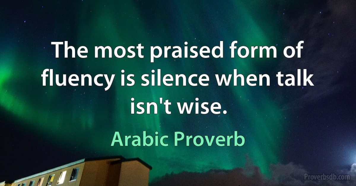 The most praised form of fluency is silence when talk isn't wise. (Arabic Proverb)