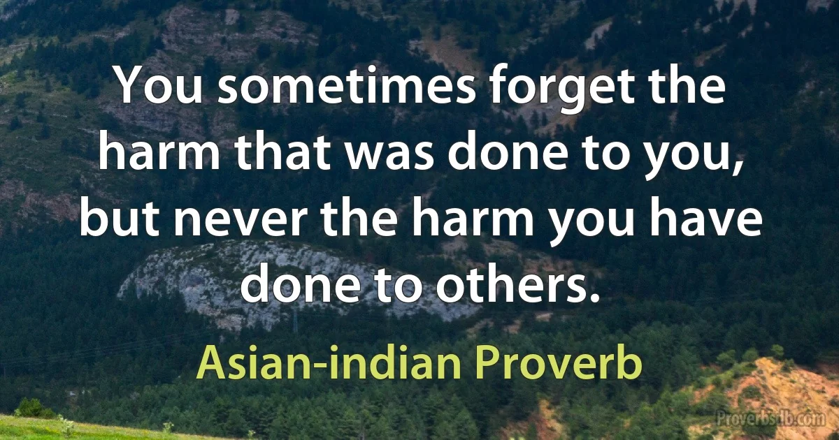 You sometimes forget the harm that was done to you, but never the harm you have done to others. (Asian-indian Proverb)