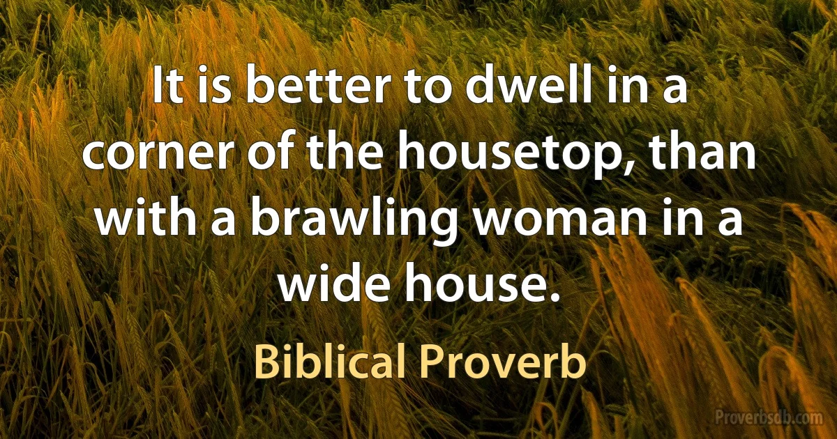 It is better to dwell in a corner of the housetop, than with a brawling woman in a wide house. (Biblical Proverb)