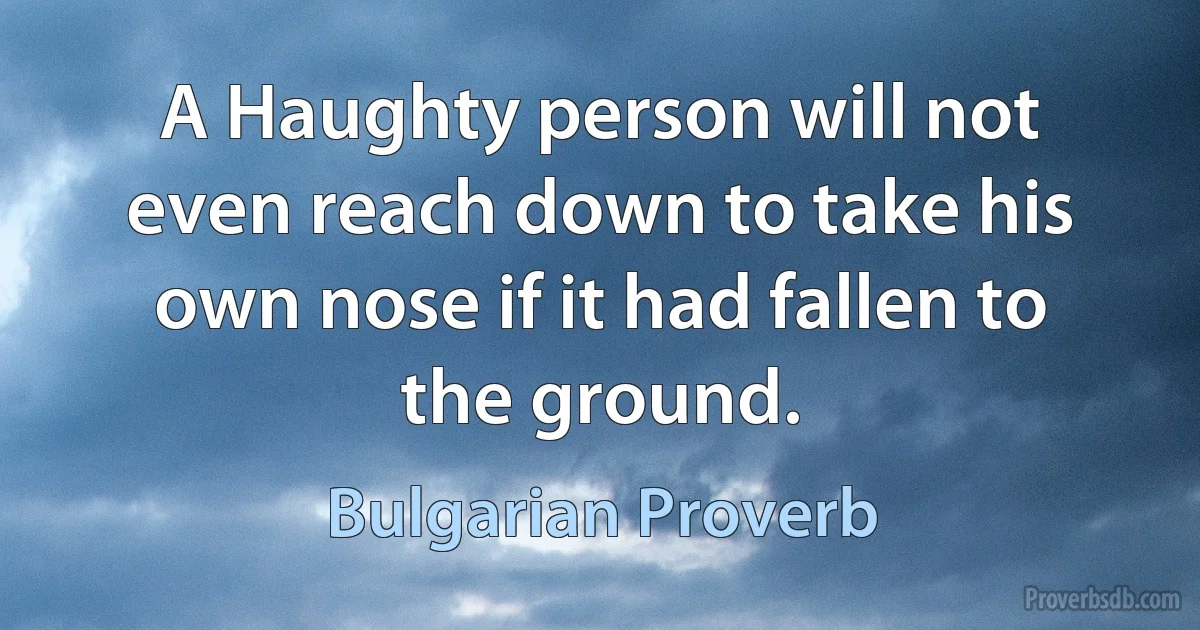 A Haughty person will not even reach down to take his own nose if it had fallen to the ground. (Bulgarian Proverb)