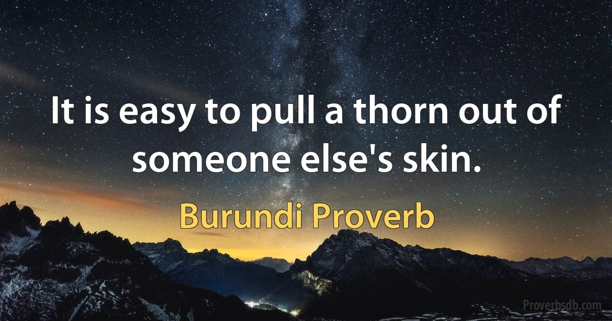 It is easy to pull a thorn out of someone else's skin. (Burundi Proverb)