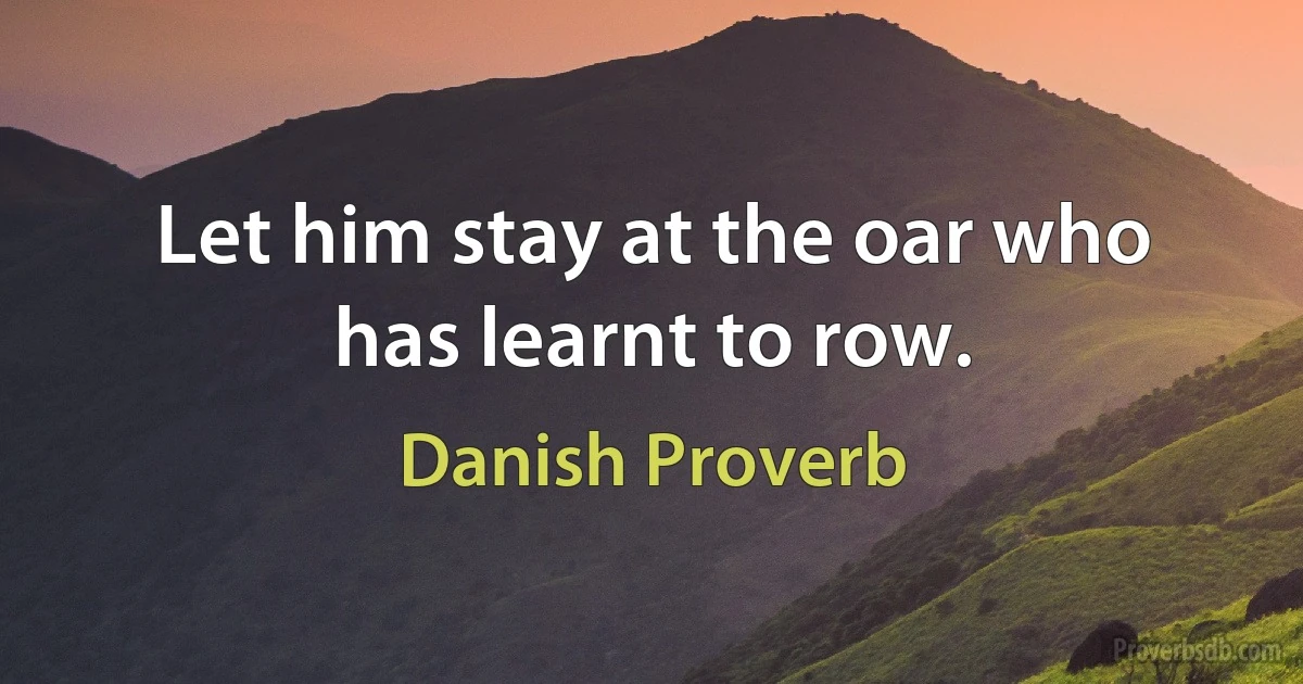 Let him stay at the oar who has learnt to row. (Danish Proverb)