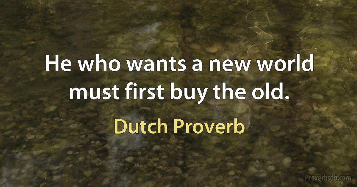 He who wants a new world must first buy the old. (Dutch Proverb)