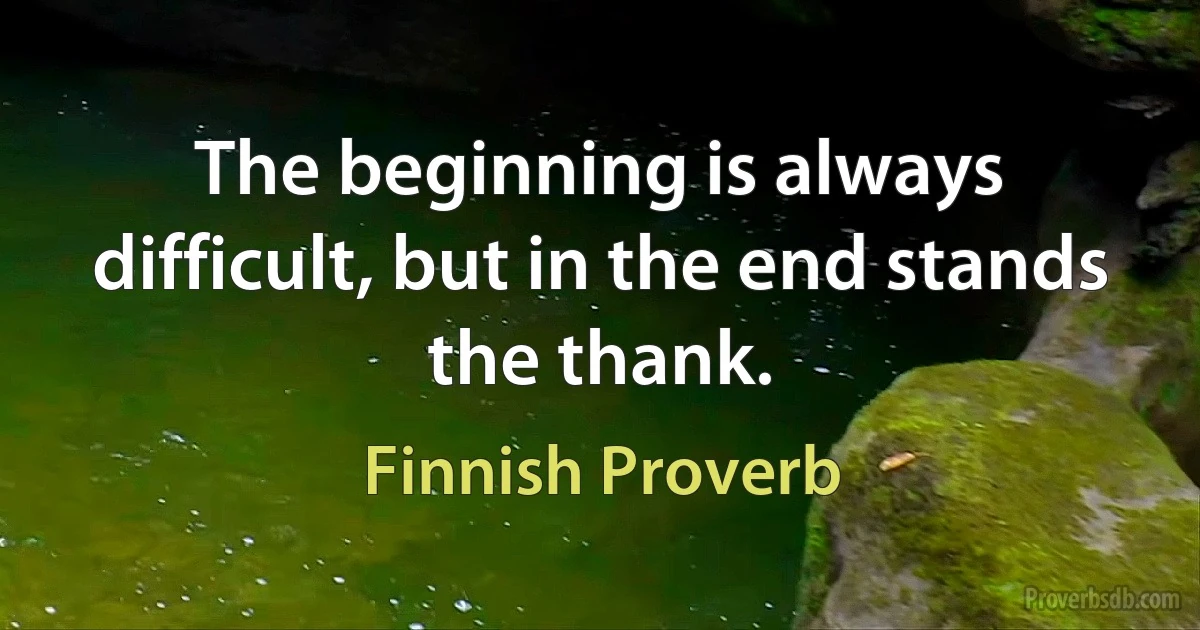 The beginning is always difficult, but in the end stands the thank. (Finnish Proverb)