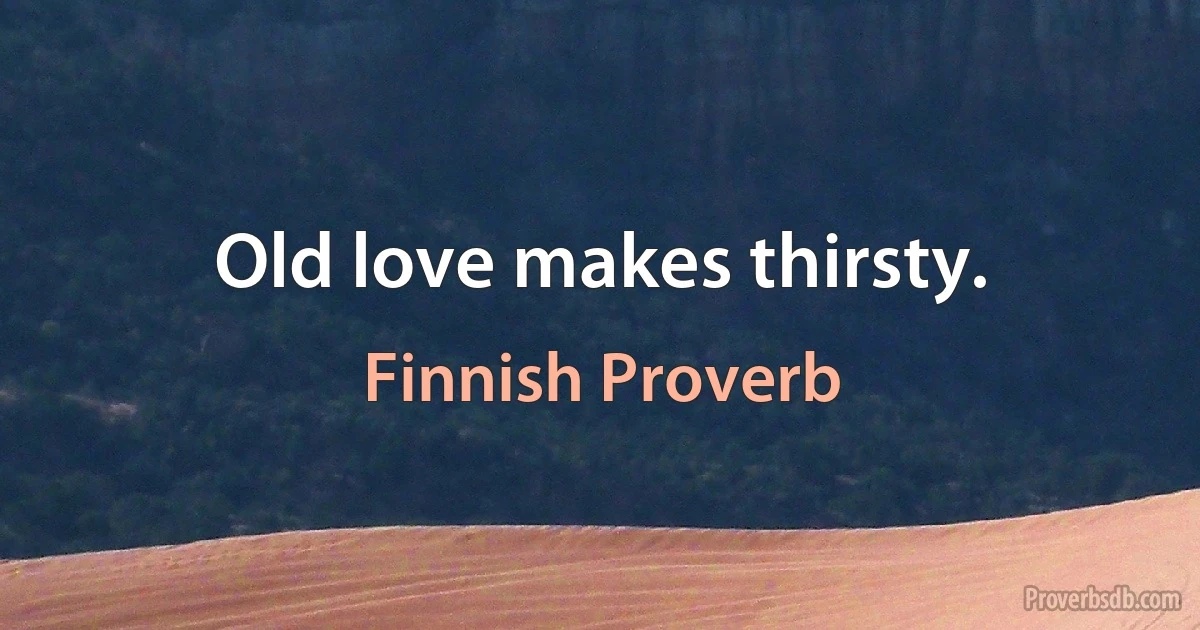 Old love makes thirsty. (Finnish Proverb)